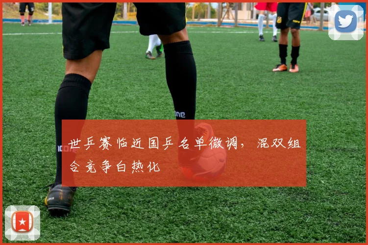 世乒赛临近国乒名单微调，混双组合竞争白热化