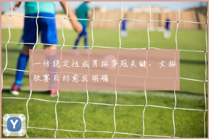一传稳定性成男排争冠关键，女排联赛目标愈发明确