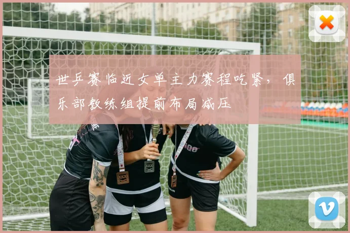 世乒赛临近女单主力赛程吃紧，俱乐部教练组提前布局减压