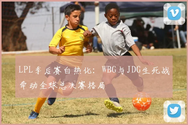 LPL季后赛白热化：WBG与JDG生死战牵动全球总决赛格局