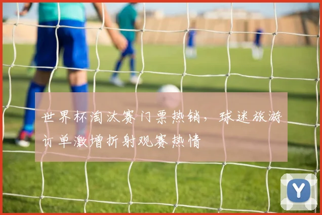 世界杯淘汰赛门票热销，球迷旅游订单激增折射观赛热情
