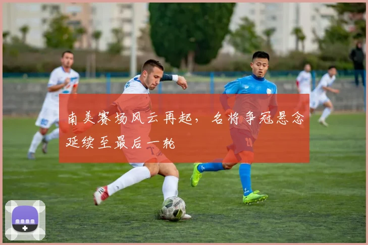 南美赛场风云再起，名将争冠悬念延续至最后一轮