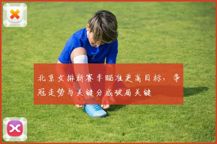 北京女排新赛季瞄准更高目标，争冠走势与关键分成破局关键