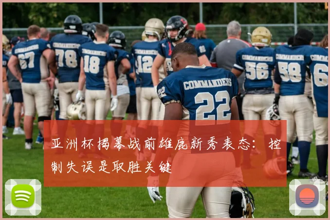 亚洲杯揭幕战前雄鹿新秀表态：控制失误是取胜关键