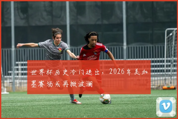 世界杯历史冷门迭出，2026年美加墨赛场或再掀波澜