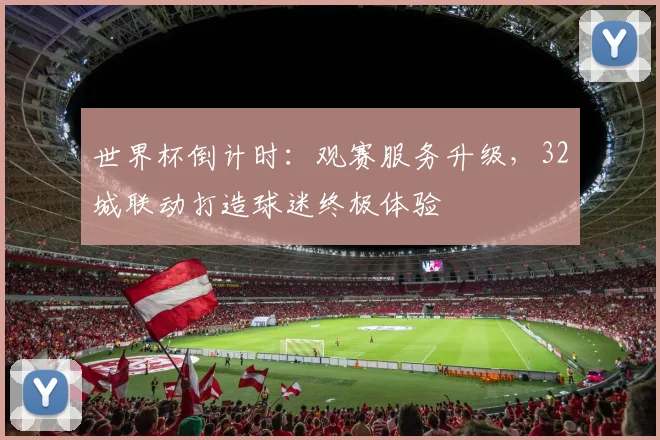 世界杯倒计时：观赛服务升级，32城联动打造球迷终极体验