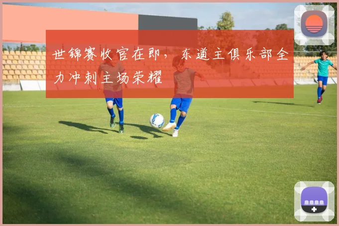 世锦赛收官在即，东道主俱乐部全力冲刺主场荣耀