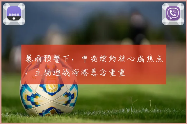 暴雨预警下，申花续约核心成焦点，主场迎战海港悬念重重
