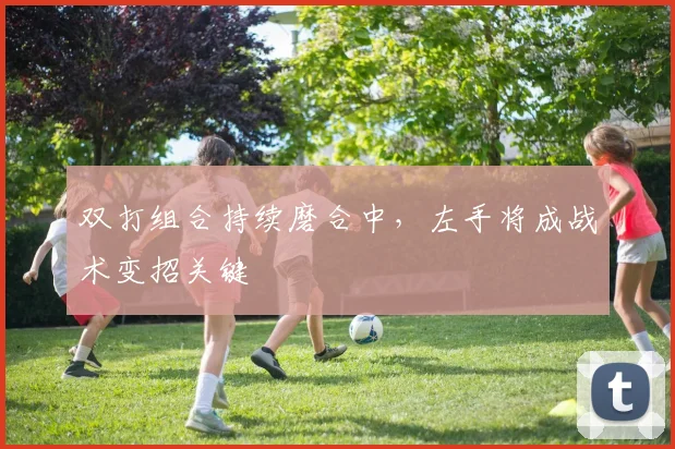 双打组合持续磨合中，左手将成战术变招关键