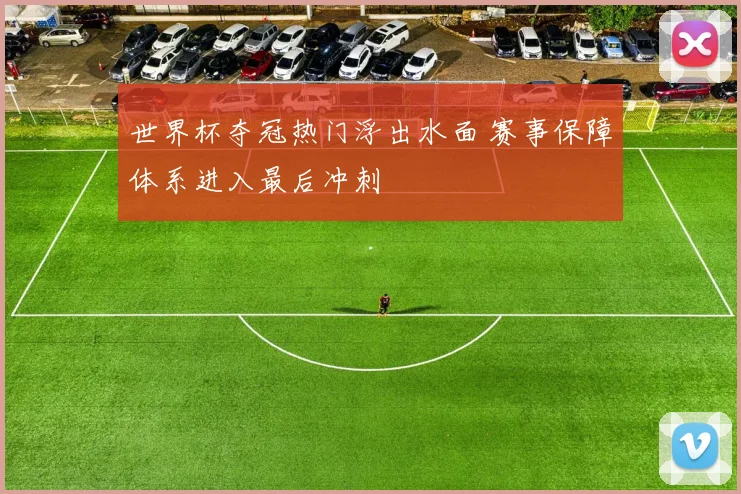 世界杯夺冠热门浮出水面 赛事保障体系进入最后冲刺