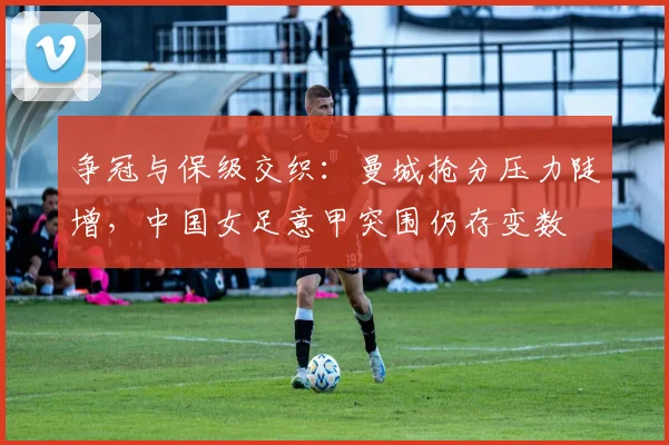 争冠与保级交织：曼城抢分压力陡增，中国女足意甲突围仍存变数