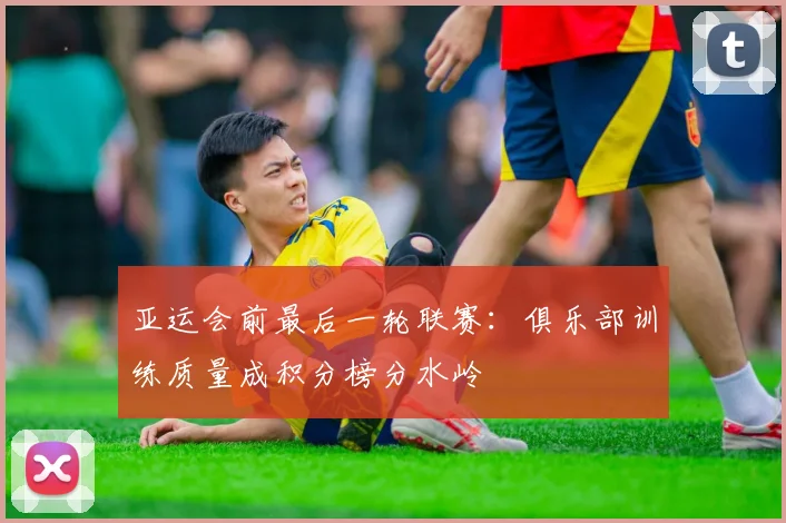 亚运会前最后一轮联赛：俱乐部训练质量成积分榜分水岭