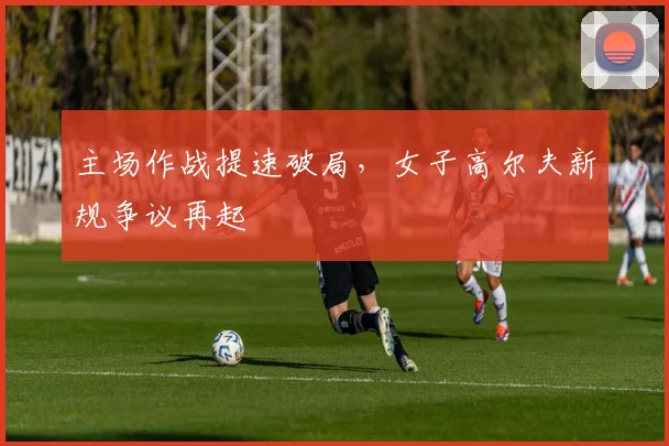 主场作战提速破局，女子高尔夫新规争议再起