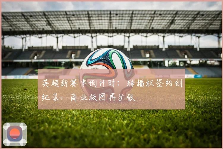 英超新赛季倒计时：转播权签约创纪录，商业版图再扩张
