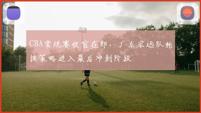 CBA常规赛收官在即，广东宏远队轮换策略进入最后冲刺阶段