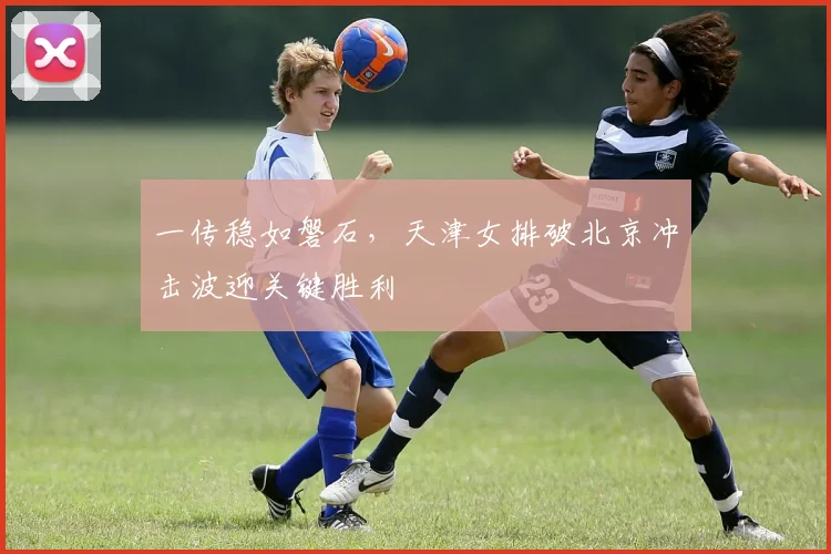 一传稳如磐石，天津女排破北京冲击波迎关键胜利