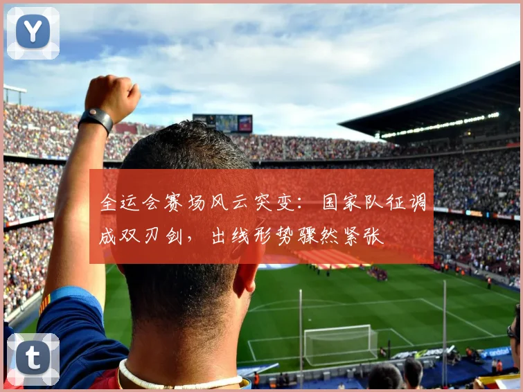 全运会赛场风云突变：国家队征调成双刃剑，出线形势骤然紧张