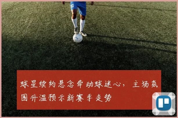 球星续约悬念牵动球迷心，主场氛围升温预示新赛季走势