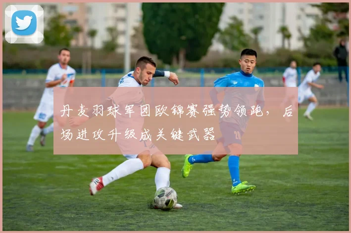 丹麦羽球军团欧锦赛强势领跑，后场进攻升级成关键武器