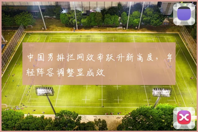 中国男排拦网效率跃升新高度，年轻阵容调整显成效