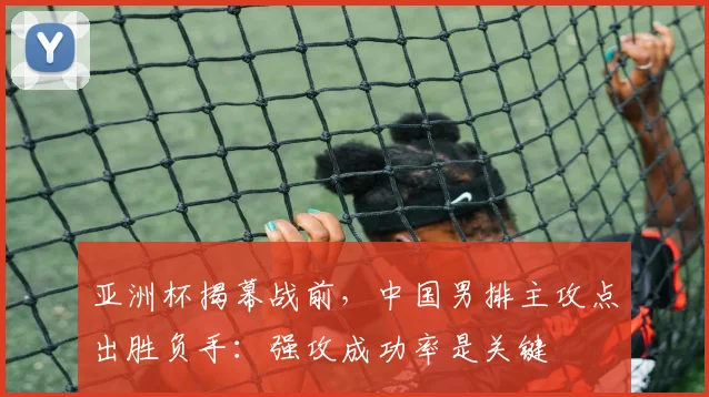 亚洲杯揭幕战前，中国男排主攻点出胜负手：强攻成功率是关键