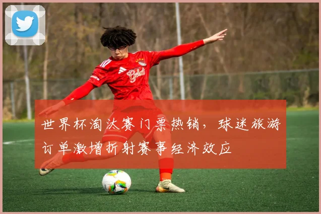 世界杯淘汰赛门票热销，球迷旅游订单激增折射赛事经济效应