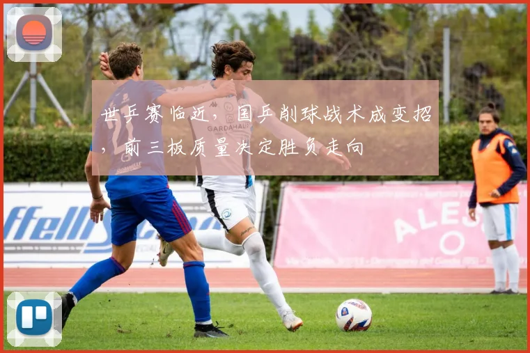 世乒赛临近，国乒削球战术成变招，前三板质量决定胜负走向
