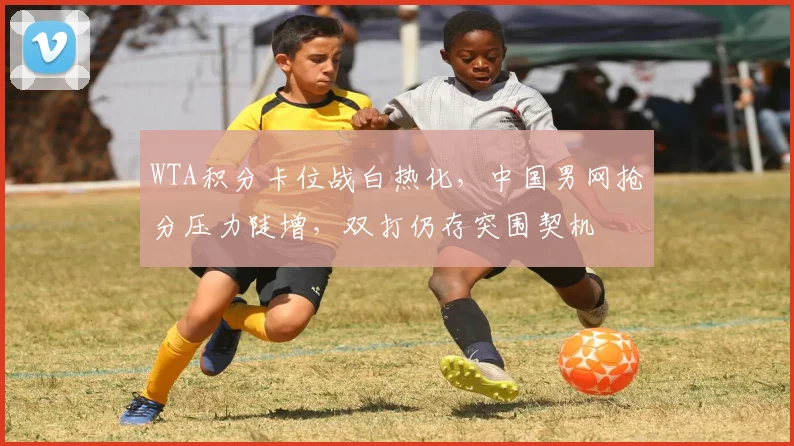 WTA积分卡位战白热化，中国男网抢分压力陡增，双打仍存突围契机
