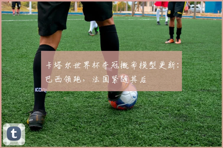 卡塔尔世界杯夺冠概率模型更新：巴西领跑，法国紧随其后