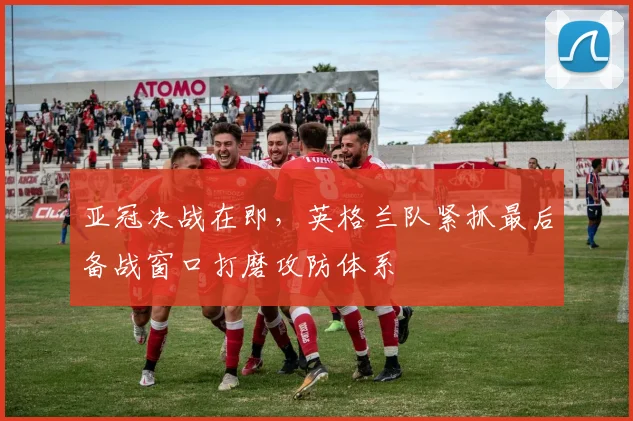 亚冠决战在即，英格兰队紧抓最后备战窗口打磨攻防体系