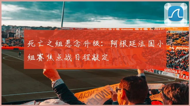 死亡之组悬念升级：阿根廷法国小组赛焦点战日程敲定