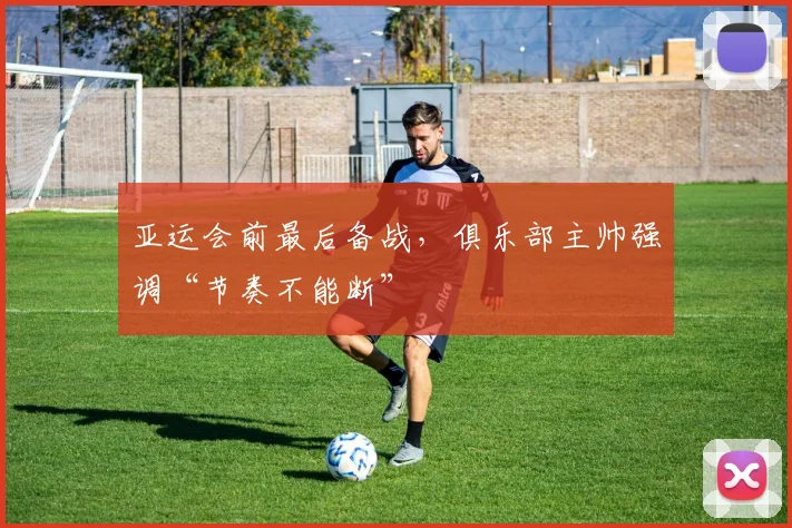 亚运会前最后备战，俱乐部主帅强调“节奏不能断”