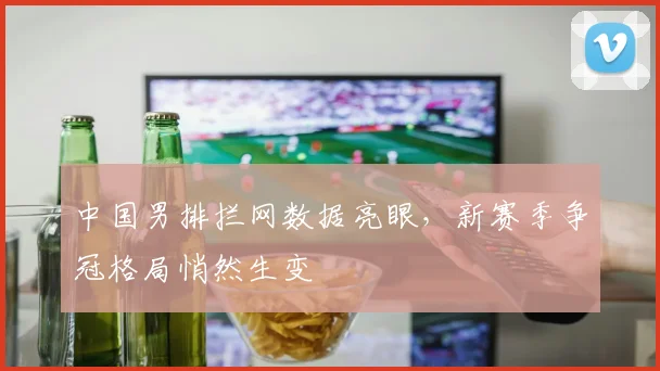 中国男排拦网数据亮眼，新赛季争冠格局悄然生变