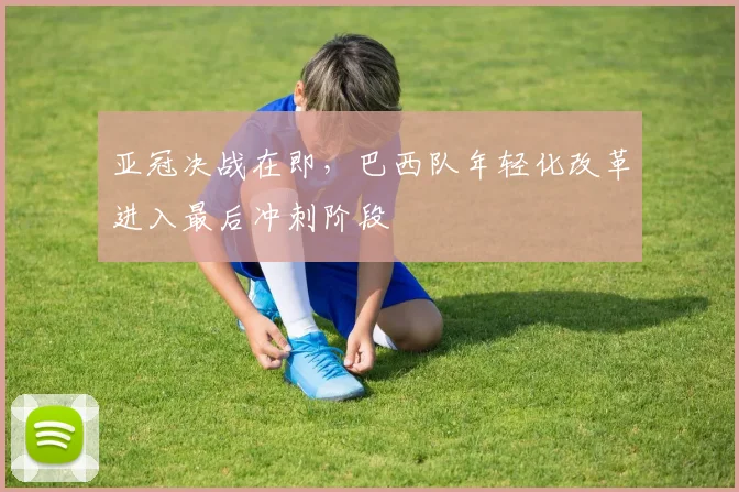 亚冠决战在即，巴西队年轻化改革进入最后冲刺阶段